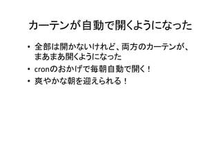 カーテンが自動で開くようになった	
•  全部は開かないけれど、両方のカーテンが、
まあまあ開くようになった	
  
•  cronのおかげで毎朝自動で開く！	
  
•  爽やかな朝を迎えられる！	
  
 