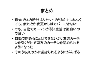 まとめ	
•  日光で体内時計はリセットできるかもしれなく
ても、疲れとか夜更かしはカバーできない	
  
•  でも、自動でカーテンが開く生活は面白いの
で良い	
  
•  自動で閉めることはできないが、左のカーテ
ンを引くだけで両方のカーテンを閉められる
ようになった	
  
•  そのうち爽やかに起きられるようにがんばる	
 