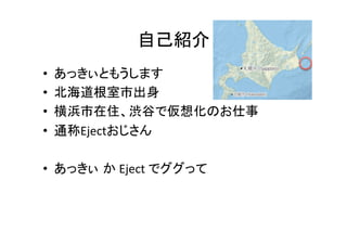 自己紹介	
•  あっきぃともうします	
  
•  北海道根室市出身	
  
•  横浜市在住、渋谷で仮想化のお仕事	
  
•  通称Ejectおじさん	
  
•  あっきぃ か	
  Eject	
  でググって	
  
 