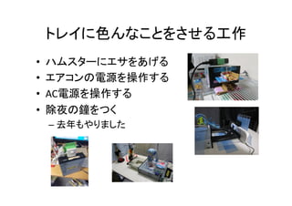 トレイに色んなことをさせる工作	
•  ハムスターにエサをあげる	
  
•  エアコンの電源を操作する	
  
•  AC電源を操作する	
  
•  除夜の鐘をつく	
  
– 去年もやりました	
  
 