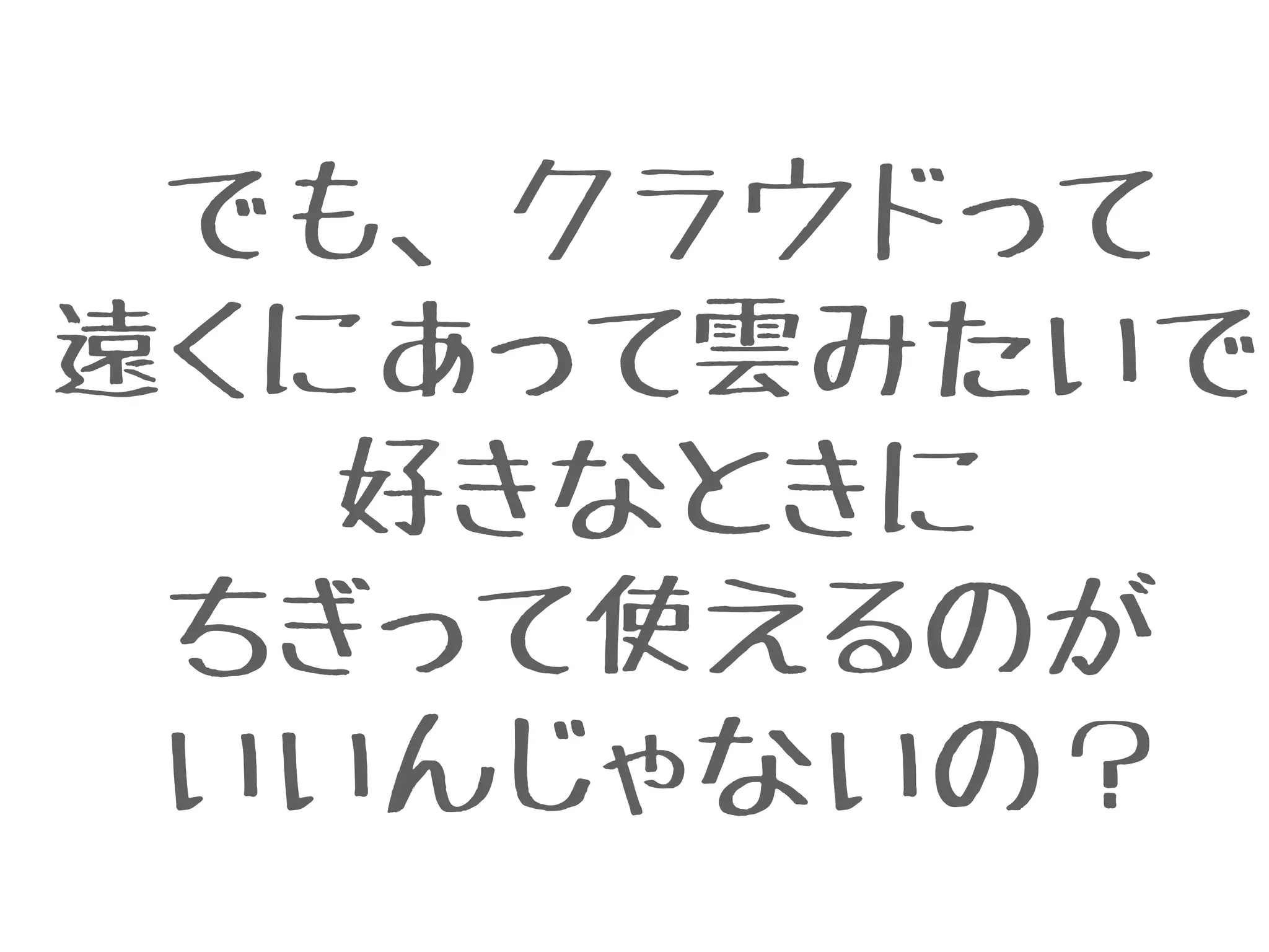 でも、クラウドって
遠くにあって雲みたいで
好きなときに
ちぎって使えるのが
いいんじゃないの？
 