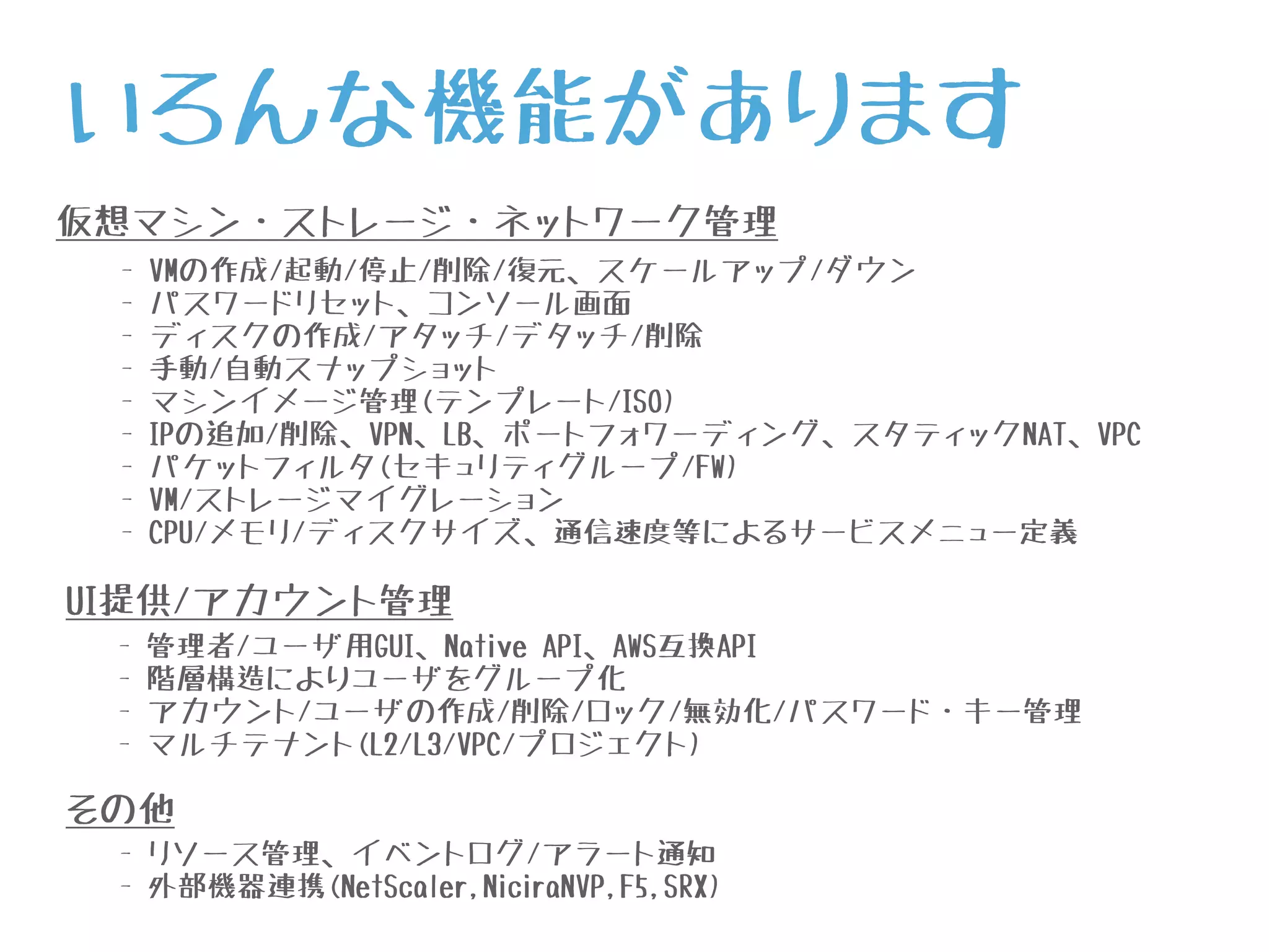 仮想マシン・ストレージ・ネットワーク管理
- VMの作成/起動/停止/削除/復元、スケールアップ/ダウン
- パスワードリセット、コンソール画面
- ディスクの作成/アタッチ/デタッチ/削除
- 手動/自動スナップショット
- マシンイメージ管理(テンプレート/ISO)
- IPの追加/削除、VPN、LB、ポートフォワーディング、スタティックNAT、VPC
- パケットフィルタ(セキュリティグループ/FW)
- VM/ストレージマイグレーション
- CPU/メモリ/ディスクサイズ、通信速度等によるサービスメニュー定義
UI提供/アカウント管理
- 管理者/ユーザ用GUI、Native API、AWS互換API
- 階層構造によりユーザをグループ化
- アカウント/ユーザの作成/削除/ロック/無効化/パスワード・キー管理
- マルチテナント(L2/L3/VPC/プロジェクト)
その他
- リソース管理、イベントログ/アラート通知
- 外部機器連携(NetScaler,NiciraNVP,F5,SRX)
いろんな機能があります
 