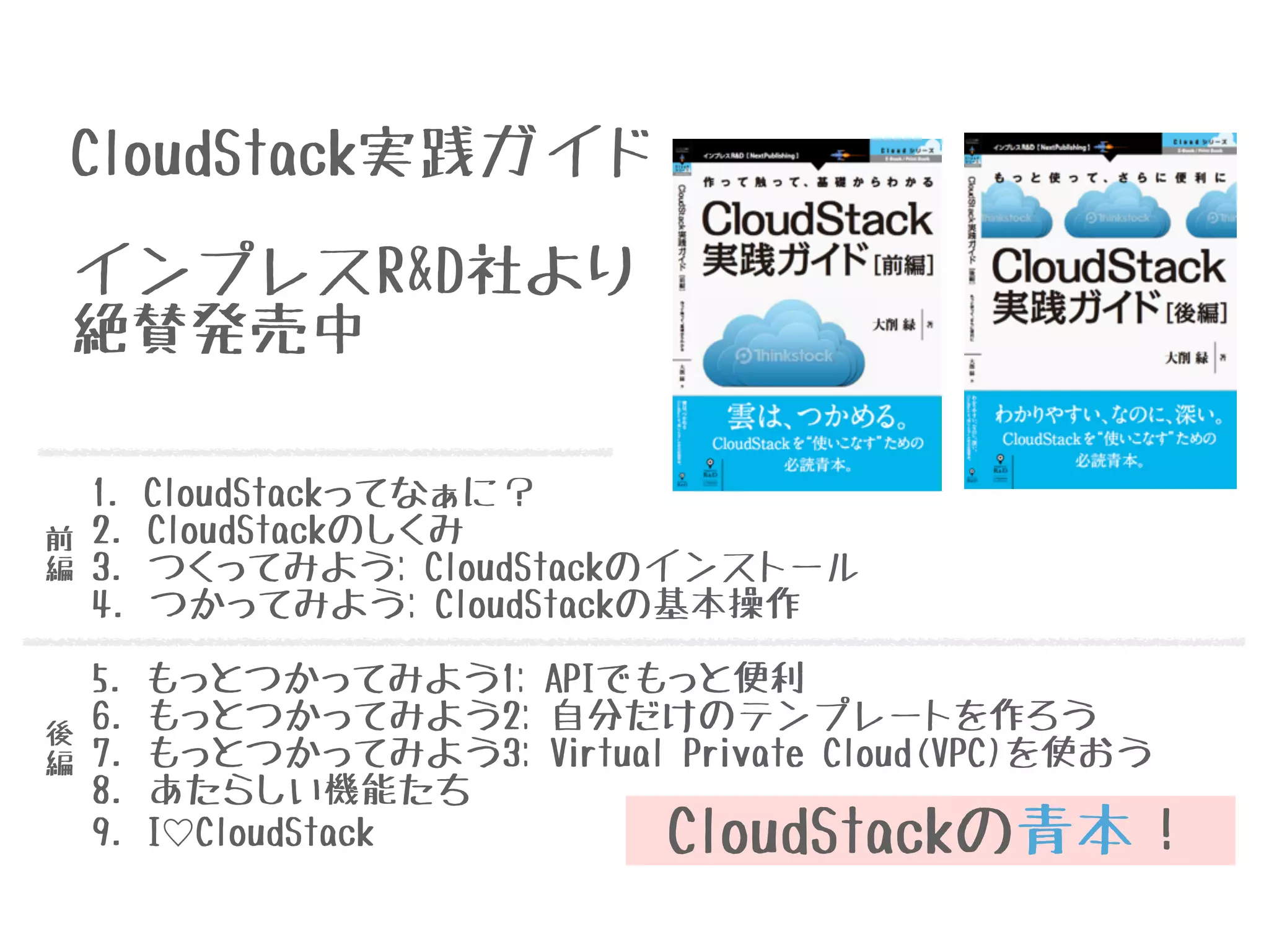CloudStackの青本！
CloudStack実践ガイド
1. CloudStackってなぁに？
2. CloudStackのしくみ
3. つくってみよう: CloudStackのインストール
4. つかってみよう: CloudStackの基本操作
!
5. もっとつかってみよう1: APIでもっと便利
6. もっとつかってみよう2: 自分だけのテンプレートを作ろう
7. もっとつかってみよう3: Virtual Private Cloud(VPC)を使おう
8. あたらしい機能たち
9. I♡CloudStack
前
編
後
編
インプレスR&D社より
絶賛発売中
 