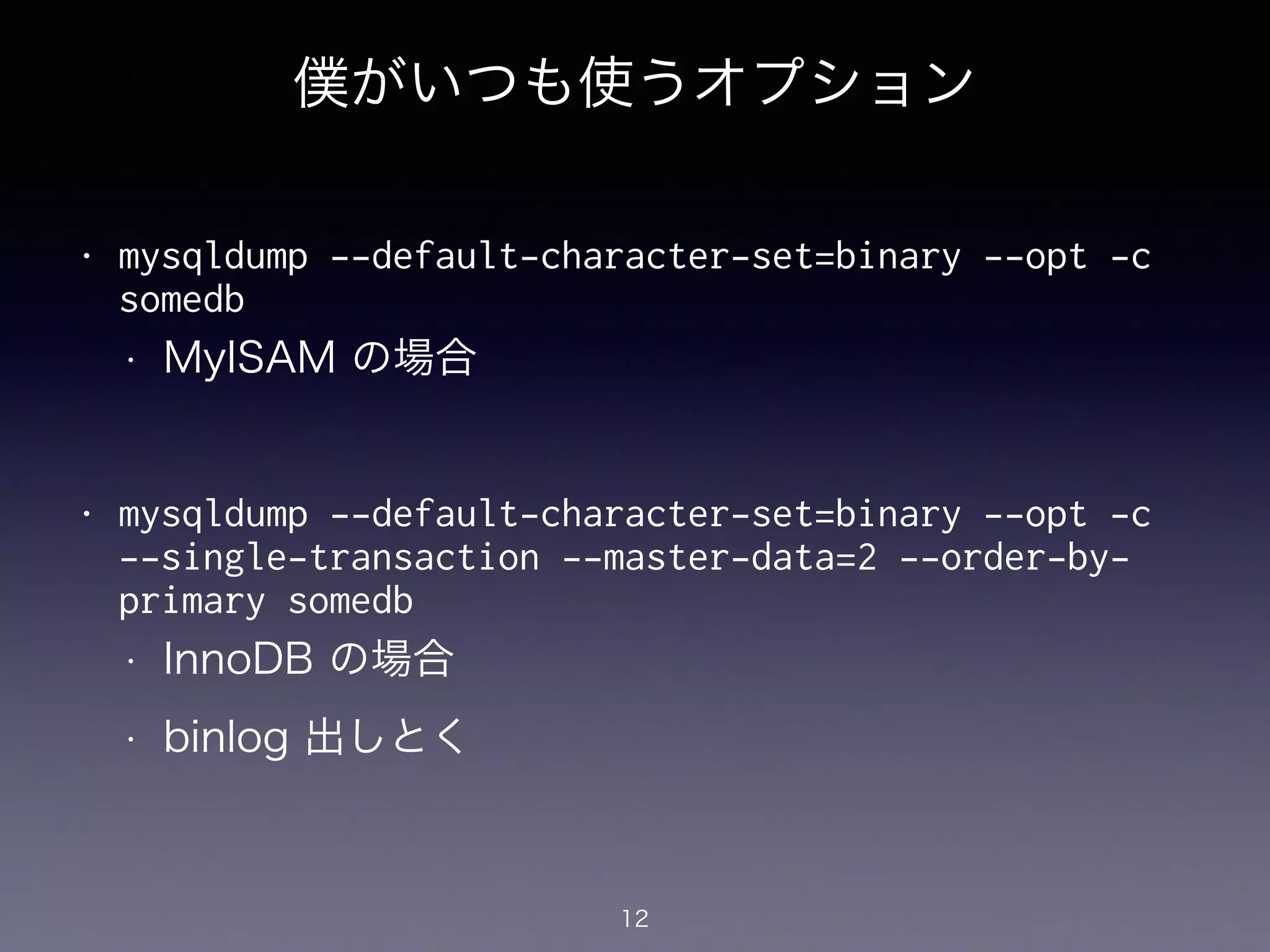 僕がいつも使うオプション
!
• mysqldump --default-character-set=binary --opt -c
somedb
• MyISAM の場合
!
• mysqldump --default-character-set=binary --opt -c
--single-transaction --master-data=2 --order-by-
primary somedb
• InnoDB の場合
• binlog 出しとく
12
 