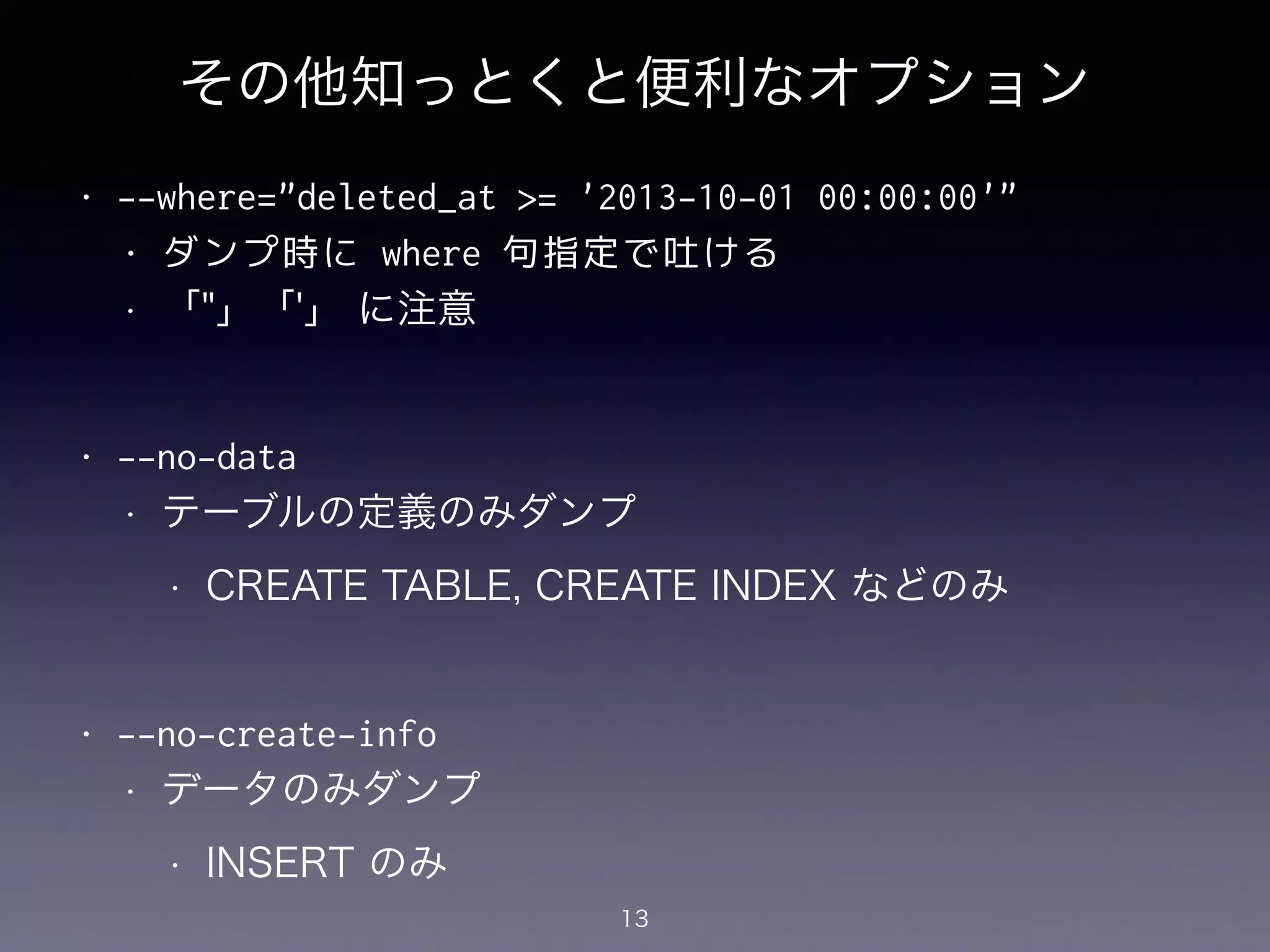 その他知っとくと便利なオプション
• --where="deleted_at >= '2013-10-01 00:00:00'"
• ダンプ時に where 句指定で吐ける
• 「"」「'」 に注意
!
• --no-data
• テーブルの定義のみダンプ
• CREATE TABLE, CREATE INDEX などのみ
!
• --no-create-info
• データのみダンプ
• INSERT のみ
13
 