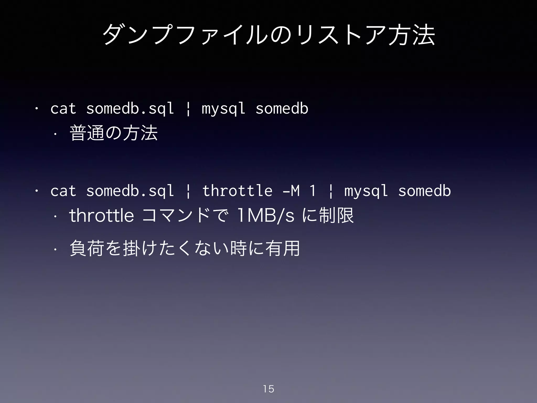ダンプファイルのリストア方法
!
• cat somedb.sql | mysql somedb
• 普通の方法
!
• cat somedb.sql | throttle -M 1 | mysql somedb
• throttle コマンドで 1MB/s に制限
• 負荷を掛けたくない時に有用
15
 