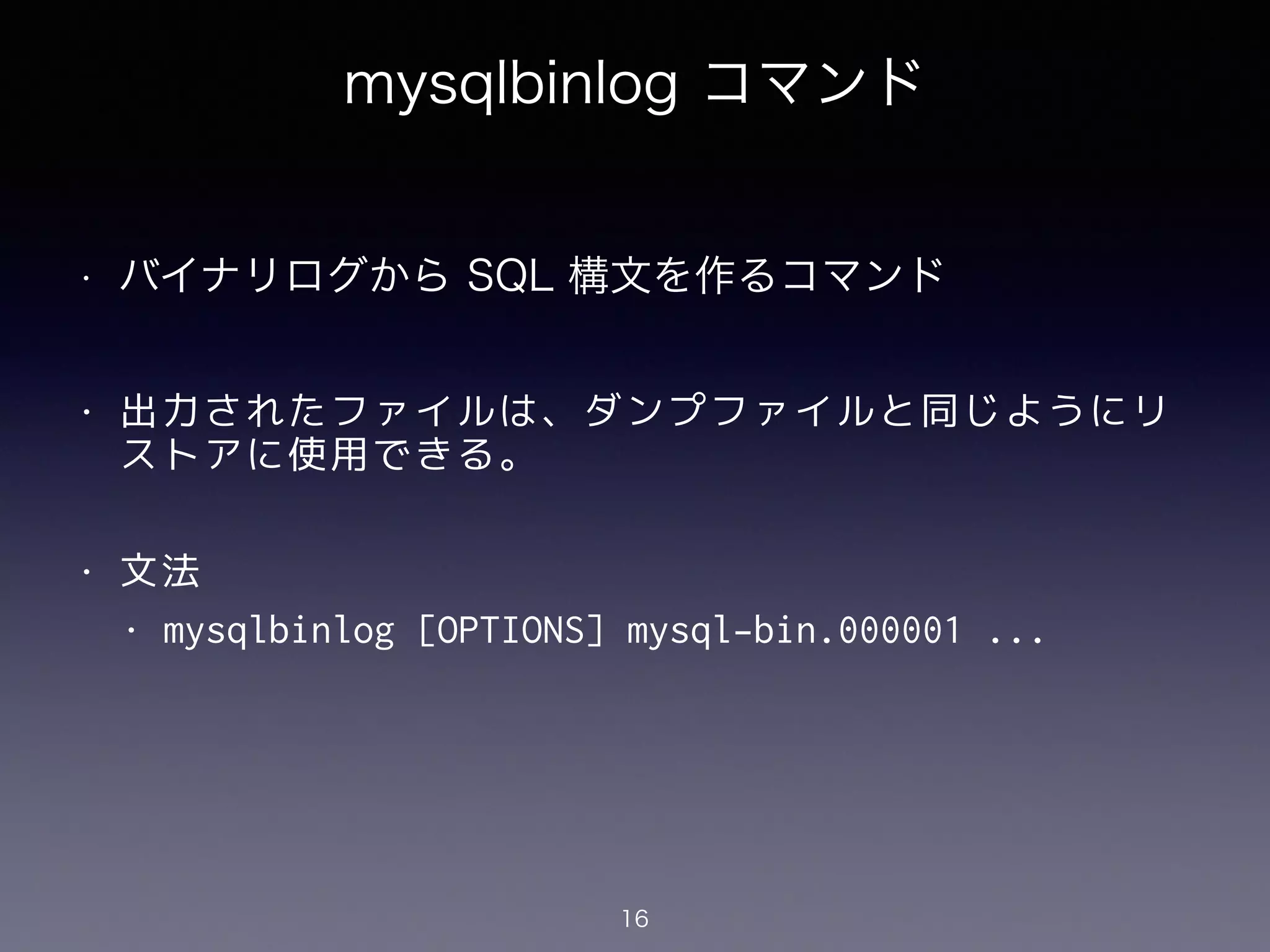 mysqlbinlog コマンド
!
• バイナリログから SQL 構文を作るコマンド
!
• 出力されたファイルは、ダンプファイルと同じようにリ
ストアに使用できる。
!
• 文法
• mysqlbinlog [OPTIONS] mysql-bin.000001 ...
16
 