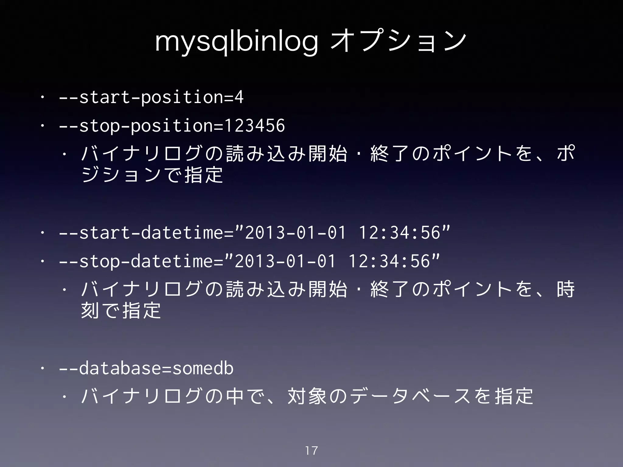 mysqlbinlog オプション
• --start-position=4
• --stop-position=123456
• バイナリログの読み込み開始・終了のポイントを、ポ
ジションで指定
!
• --start-datetime="2013-01-01 12:34:56"
• --stop-datetime="2013-01-01 12:34:56"
• バイナリログの読み込み開始・終了のポイントを、時
刻で指定
!
• --database=somedb
• バイナリログの中で、対象のデータベースを指定
17
 
