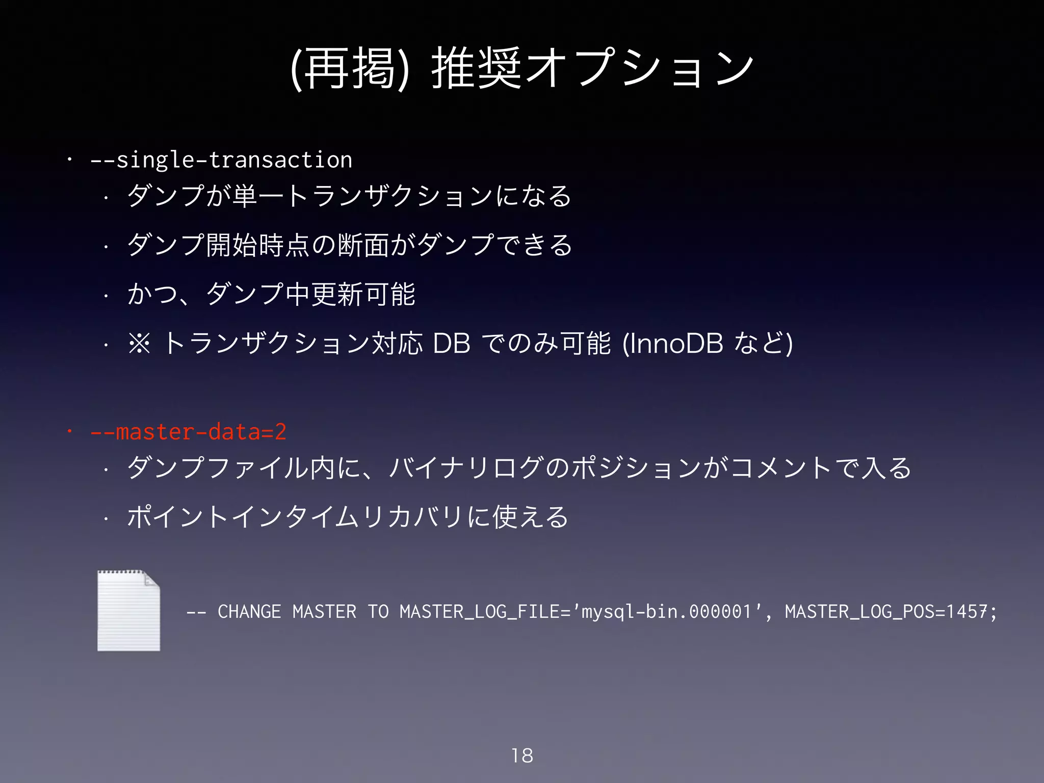 (再掲) 推奨オプション
• --single-transaction
• ダンプが単一トランザクションになる
• ダンプ開始時点の断面がダンプできる
• かつ、ダンプ中更新可能
• ※ トランザクション対応 DB でのみ可能 (InnoDB など)
!
• --master-data=2
• ダンプファイル内に、バイナリログのポジションがコメントで入る
• ポイントインタイムリカバリに使える
!
!
!
18
-- CHANGE MASTER TO MASTER_LOG_FILE='mysql-bin.000001', MASTER_LOG_POS=1457;
 