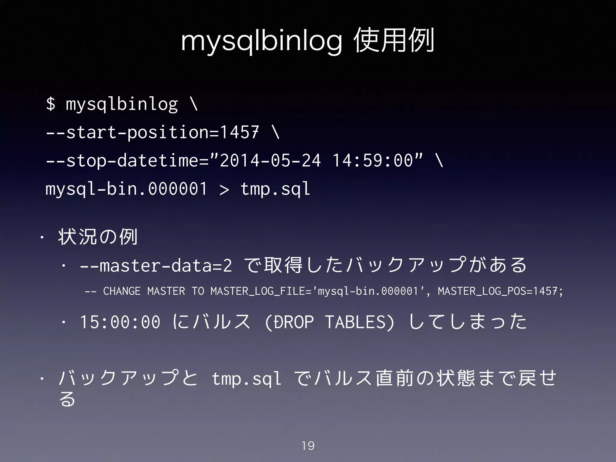 mysqlbinlog 使用例
!
!
!
!
!
• 状況の例
• --master-data=2 で取得したバックアップがある
!
• 15:00:00 にバルス (DROP TABLES) してしまった
!
• バックアップと tmp.sql でバルス直前の状態まで戻せ
る
19
$ mysqlbinlog 
--start-position=1457 
--stop-datetime="2014-05-24 14:59:00" 
mysql-bin.000001 > tmp.sql
-- CHANGE MASTER TO MASTER_LOG_FILE='mysql-bin.000001', MASTER_LOG_POS=1457;
 