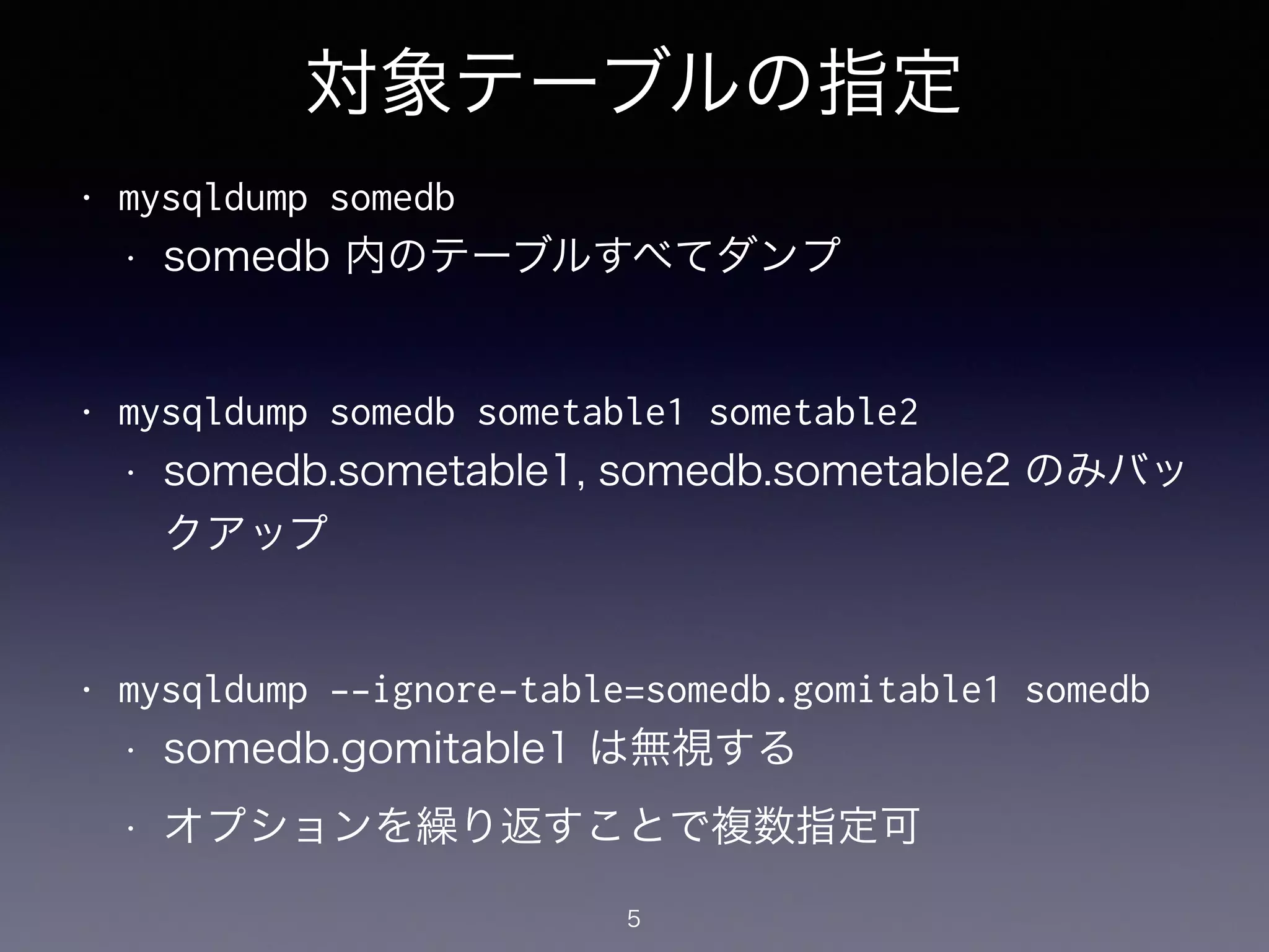 対象テーブルの指定
• mysqldump somedb
• somedb 内のテーブルすべてダンプ
!
• mysqldump somedb sometable1 sometable2
• somedb.sometable1, somedb.sometable2 のみバッ
クアップ
!
• mysqldump --ignore-table=somedb.gomitable1 somedb
• somedb.gomitable1 は無視する
• オプションを繰り返すことで複数指定可
5
 