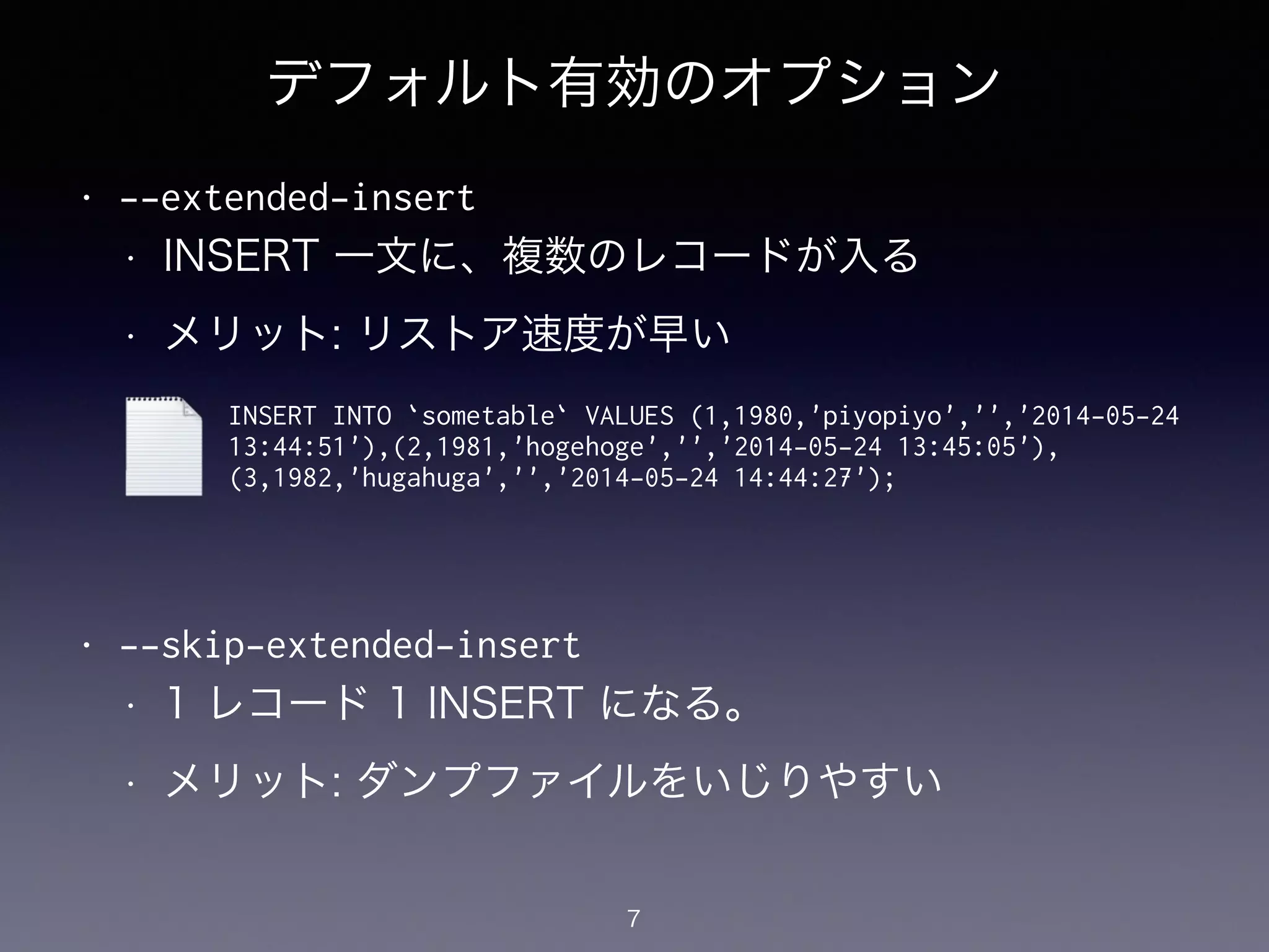 デフォルト有効のオプション
• --extended-insert
• INSERT 一文に、複数のレコードが入る
• メリット: リストア速度が早い
!
!
!
!
• --skip-extended-insert
• 1 レコード 1 INSERT になる。
• メリット: ダンプファイルをいじりやすい
7
INSERT INTO `sometable` VALUES (1,1980,'piyopiyo','','2014-05-24
13:44:51'),(2,1981,'hogehoge','','2014-05-24 13:45:05'),
(3,1982,'hugahuga','','2014-05-24 14:44:27');
 