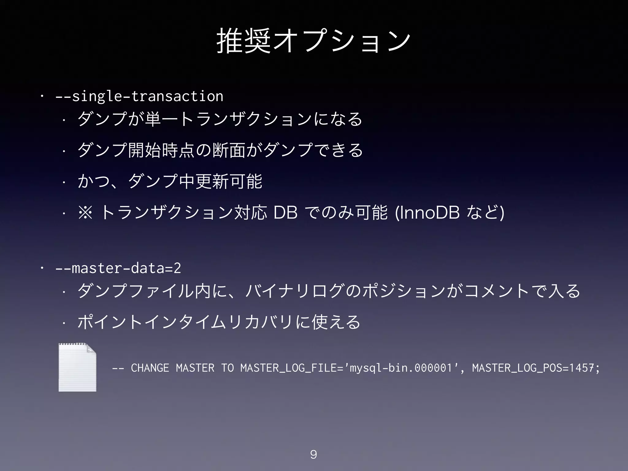 推奨オプション
• --single-transaction
• ダンプが単一トランザクションになる
• ダンプ開始時点の断面がダンプできる
• かつ、ダンプ中更新可能
• ※ トランザクション対応 DB でのみ可能 (InnoDB など)
!
• --master-data=2
• ダンプファイル内に、バイナリログのポジションがコメントで入る
• ポイントインタイムリカバリに使える
9
-- CHANGE MASTER TO MASTER_LOG_FILE='mysql-bin.000001', MASTER_LOG_POS=1457;
 
