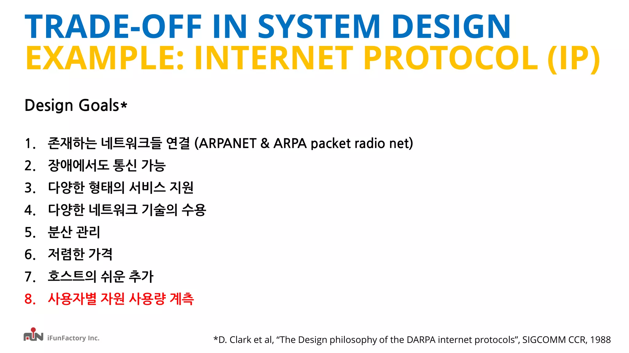 iFunFactory Inc.
TRADE-OFF IN SYSTEM DESIGN
EXAMPLE: INTERNET PROTOCOL (IP)
Design Goals*
1. 존재하는 네트워크들 연결 (ARPANET & ARPA packet radio net)
2. 장애에서도 통신 가능
3. 다양한 형태의 서비스 지원
4. 다양한 네트워크 기술의 수용
5. 분산 관리
6. 저렴한 가격
7. 호스트의 쉬운 추가
8. 사용자별 자원 사용량 계측
*D. Clark et al, “The Design philosophy of the DARPA internet protocols”, SIGCOMM CCR, 1988
 
