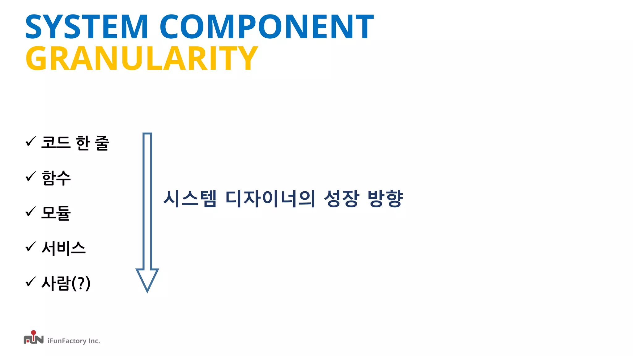 iFunFactory Inc.
SYSTEM COMPONENT
GRANULARITY
 코드 한 줄
 함수
 모듈
 서비스
 사람(?)
시스템 디자이너의 성장 방향
 