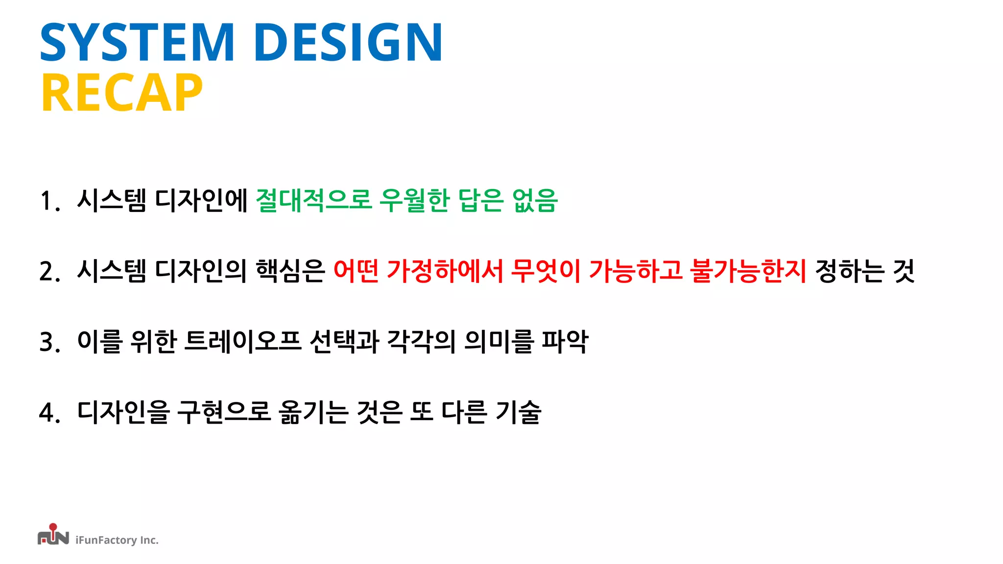 iFunFactory Inc.
SYSTEM DESIGN
RECAP
1. 시스템 디자인에 절대적으로 우월한 답은 없음
2. 시스템 디자인의 핵심은 어떤 가정하에서 무엇이 가능하고 불가능한지 정하는 것
3. 이를 위한 트레이오프 선택과 각각의 의미를 파악
4. 디자인을 구현으로 옮기는 것은 또 다른 기술
 