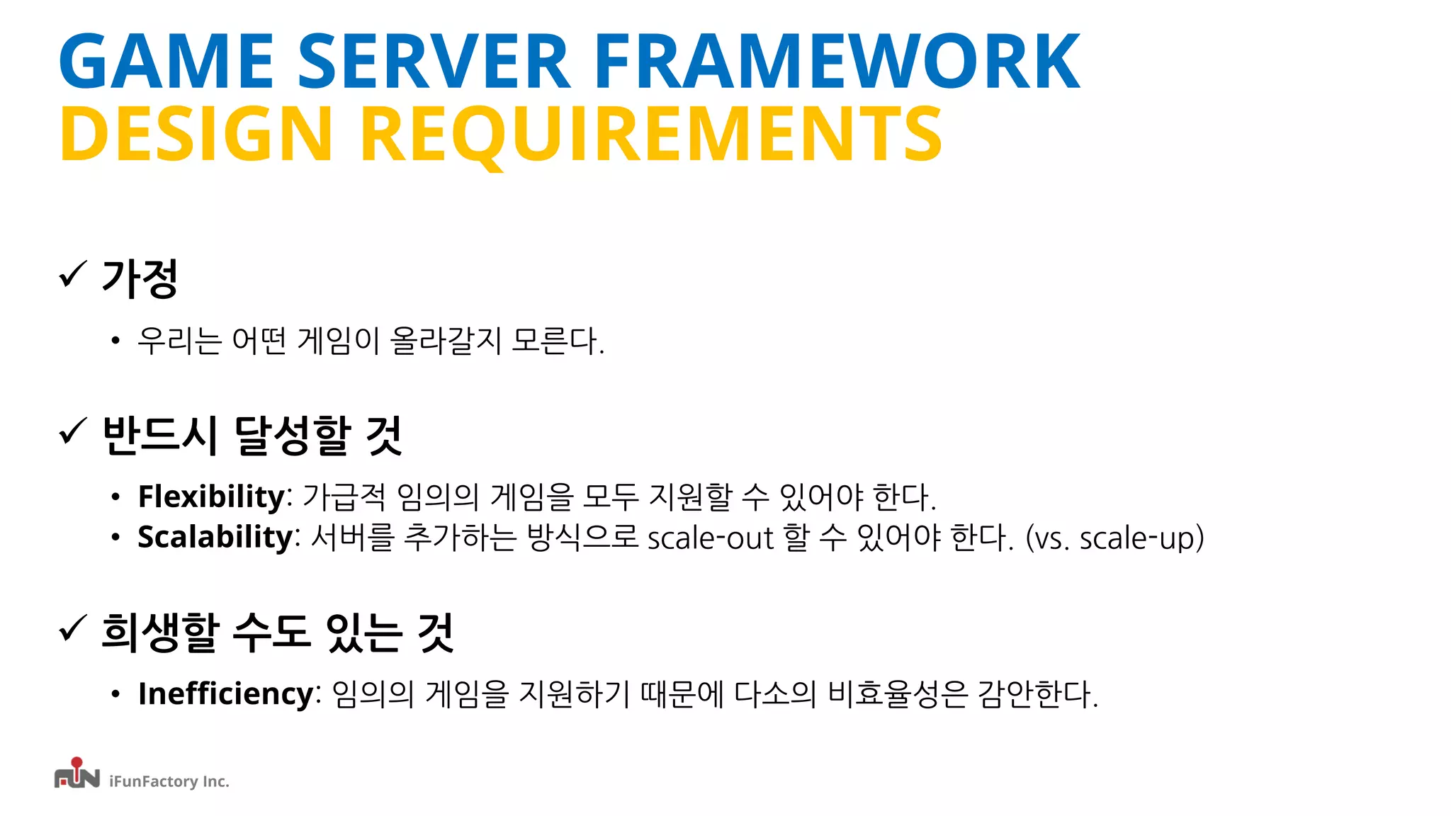 iFunFactory Inc.
GAME SERVER FRAMEWORK
DESIGN REQUIREMENTS
 가정
• 우리는 어떤 게임이 올라갈지 모른다.
 반드시 달성할 것
• Flexibility: 가급적 임의의 게임을 모두 지원할 수 있어야 한다.
• Scalability: 서버를 추가하는 방식으로 scale-out 할 수 있어야 한다. (vs. scale-up)
 희생할 수도 있는 것
• Inefficiency: 임의의 게임을 지원하기 때문에 다소의 비효율성은 감안한다.
 