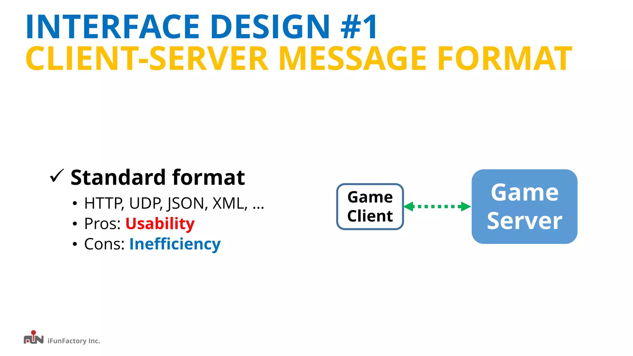 iFunFactory Inc.
INTERFACE DESIGN #1
CLIENT-SERVER MESSAGE FORMAT
 Standard format
• HTTP, UDP, JSON, XML, …
• Pros: Usability
• Cons: Inefficiency
Game
Server
Game
Client
 