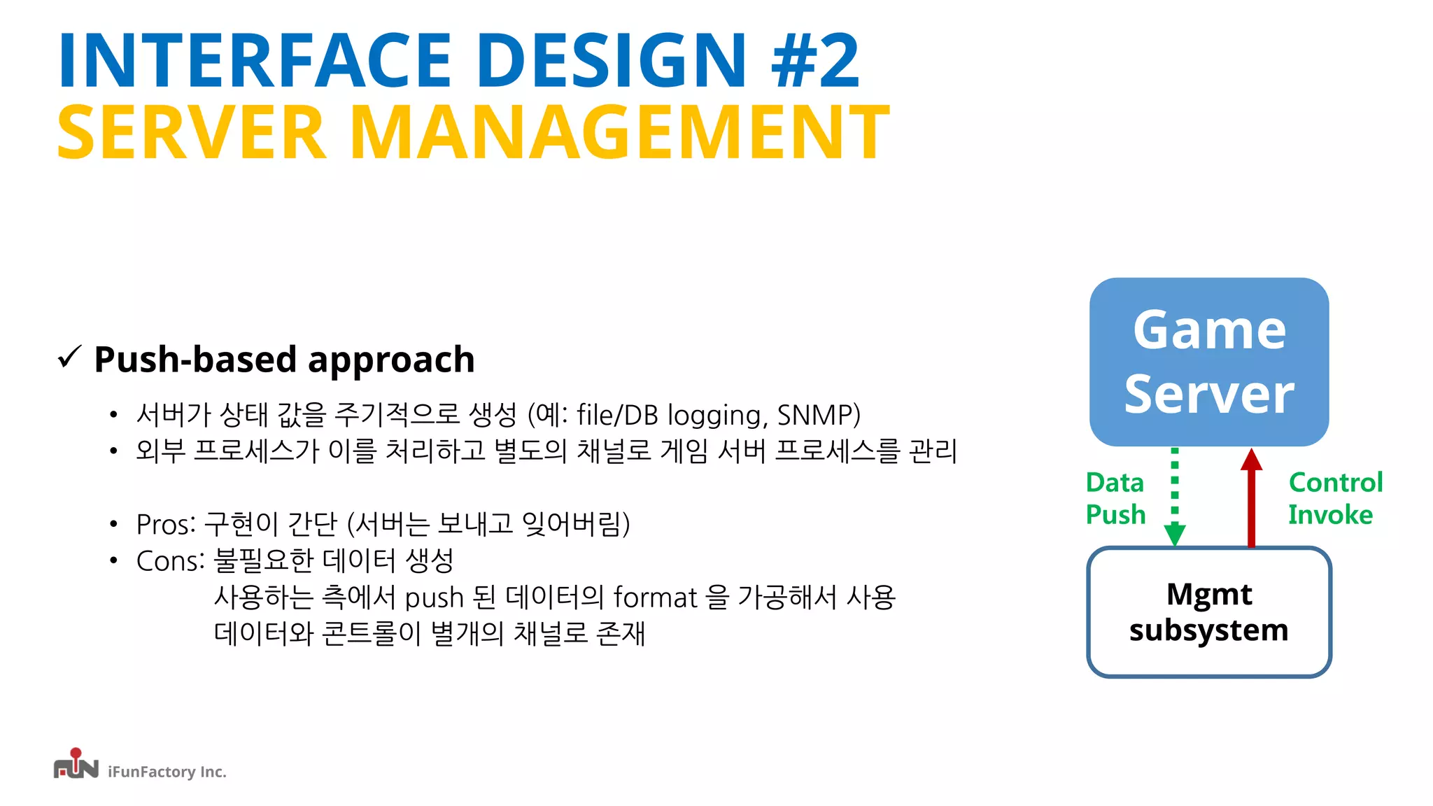 iFunFactory Inc.
INTERFACE DESIGN #2
SERVER MANAGEMENT
 Push-based approach
• 서버가 상태 값을 주기적으로 생성 (예: file/DB logging, SNMP)
• 외부 프로세스가 이를 처리하고 별도의 채널로 게임 서버 프로세스를 관리
• Pros: 구현이 간단 (서버는 보내고 잊어버림)
• Cons: 불필요한 데이터 생성
사용하는 측에서 push 된 데이터의 format 을 가공해서 사용
데이터와 콘트롤이 별개의 채널로 존재
Game
Server
Mgmt
subsystem
Data
Push
Control
Invoke
 