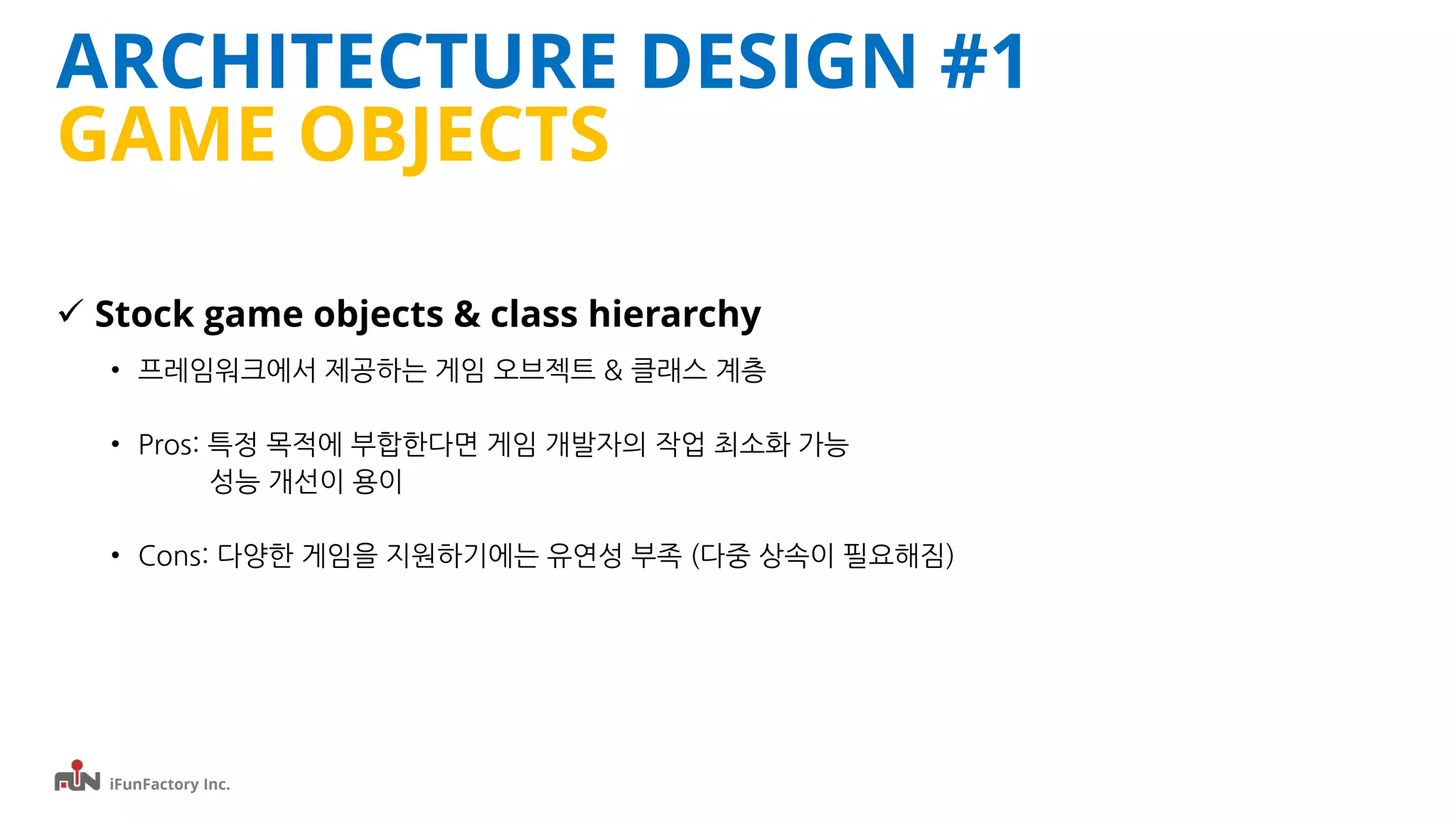 iFunFactory Inc.
ARCHITECTURE DESIGN #1
GAME OBJECTS
 Stock game objects & class hierarchy
• 프레임워크에서 제공하는 게임 오브젝트 & 클래스 계층
• Pros: 특정 목적에 부합한다면 게임 개발자의 작업 최소화 가능
성능 개선이 용이
• Cons: 다양한 게임을 지원하기에는 유연성 부족 (다중 상속이 필요해짐)
 