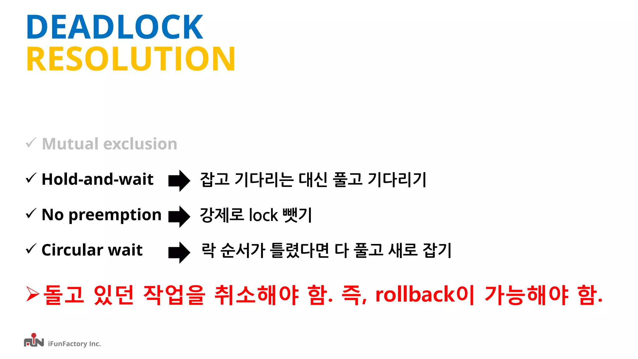 iFunFactory Inc.
DEADLOCK
RESOLUTION
 Mutual exclusion
 Hold-and-wait 잡고 기다리는 대신 풀고 기다리기
 No preemption 강제로 lock 뺏기
 Circular wait 락 순서가 틀렸다면 다 풀고 새로 잡기
돌고 있던 작업을 취소해야 함. 즉, rollback이 가능해야 함.
 