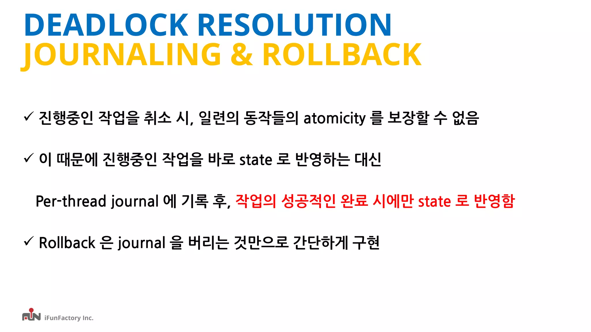 iFunFactory Inc.
DEADLOCK RESOLUTION
JOURNALING & ROLLBACK
 진행중인 작업을 취소 시, 일련의 동작들의 atomicity 를 보장할 수 없음
 이 때문에 진행중인 작업을 바로 state 로 반영하는 대신
Per-thread journal 에 기록 후, 작업의 성공적인 완료 시에만 state 로 반영함
 Rollback 은 journal 을 버리는 것만으로 간단하게 구현
 