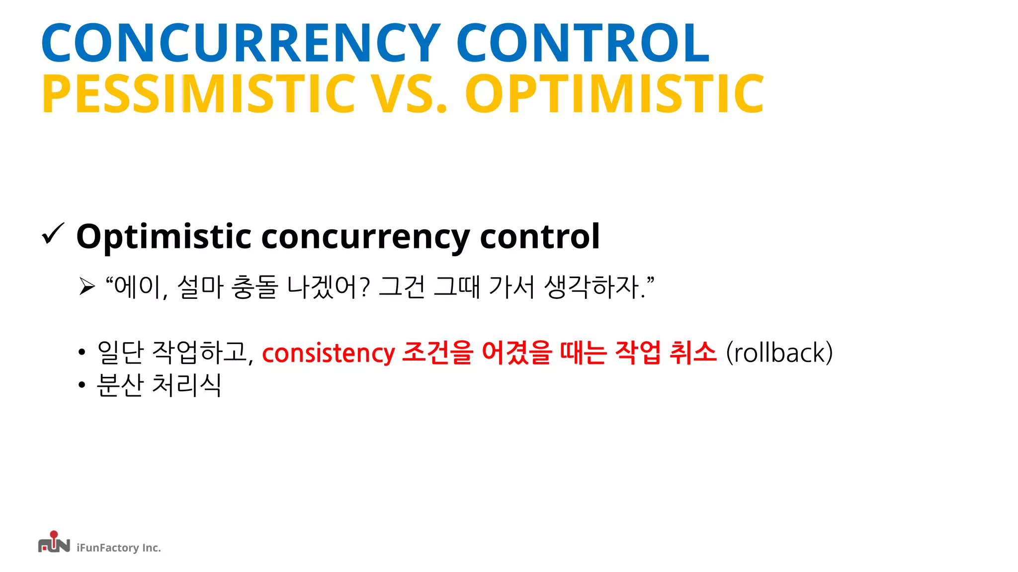 iFunFactory Inc.
CONCURRENCY CONTROL
PESSIMISTIC VS. OPTIMISTIC
 Optimistic concurrency control
 “에이, 설마 충돌 나겠어? 그건 그때 가서 생각하자.”
• 일단 작업하고, consistency 조건을 어겼을 때는 작업 취소 (rollback)
• 분산 처리식
 
