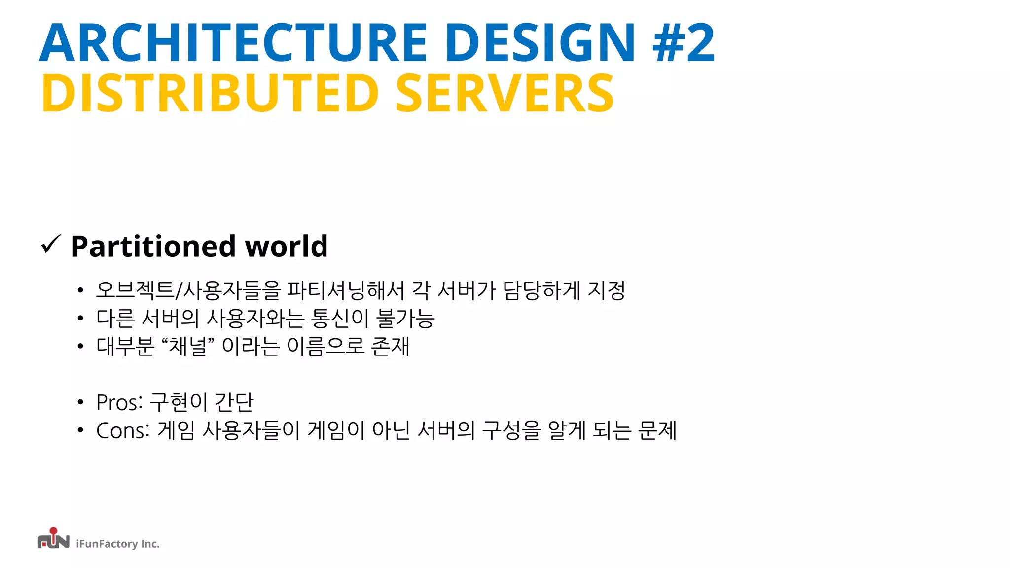 iFunFactory Inc.
ARCHITECTURE DESIGN #2
DISTRIBUTED SERVERS
 Partitioned world
• 오브젝트/사용자들을 파티셔닝해서 각 서버가 담당하게 지정
• 다른 서버의 사용자와는 통신이 불가능
• 대부분 “채널” 이라는 이름으로 존재
• Pros: 구현이 간단
• Cons: 게임 사용자들이 게임이 아닌 서버의 구성을 알게 되는 문제
 