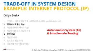 iFunFactory Inc.
Design Goals*
1. 존재하는 네트워크들 연결 (ARPANET & ARPA packet radio net)
2. 장애에서도 통신 가능
3. 다양한 형태의 서비스 지원
4. 다양한 네트워크 기술의 수용
5. 분산 관리
6. 저렴한 가격
7. 호스트의 쉬운 추가
8. 사용자별 자원 사용량 계측
*D. Clark et al, “The Design philosophy of the DARPA internet protocols”, SIGCOMM CCR, 1988
Autonomous System (AS)
& Interdomain Routing
TRADE-OFF IN SYSTEM DESIGN
EXAMPLE: INTERNET PROTOCOL (IP)
 