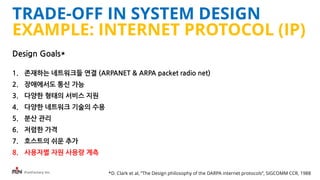 iFunFactory Inc.
TRADE-OFF IN SYSTEM DESIGN
EXAMPLE: INTERNET PROTOCOL (IP)
Design Goals*
1. 존재하는 네트워크들 연결 (ARPANET & ARPA packet radio net)
2. 장애에서도 통신 가능
3. 다양한 형태의 서비스 지원
4. 다양한 네트워크 기술의 수용
5. 분산 관리
6. 저렴한 가격
7. 호스트의 쉬운 추가
8. 사용자별 자원 사용량 계측
*D. Clark et al, “The Design philosophy of the DARPA internet protocols”, SIGCOMM CCR, 1988
 