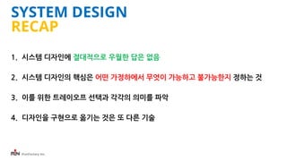 iFunFactory Inc.
SYSTEM DESIGN
RECAP
1. 시스템 디자인에 절대적으로 우월한 답은 없음
2. 시스템 디자인의 핵심은 어떤 가정하에서 무엇이 가능하고 불가능한지 정하는 것
3. 이를 위한 트레이오프 선택과 각각의 의미를 파악
4. 디자인을 구현으로 옮기는 것은 또 다른 기술
 