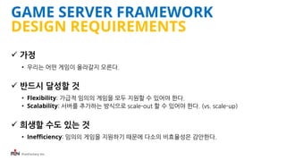 iFunFactory Inc.
GAME SERVER FRAMEWORK
DESIGN REQUIREMENTS
 가정
• 우리는 어떤 게임이 올라갈지 모른다.
 반드시 달성할 것
• Flexibility: 가급적 임의의 게임을 모두 지원할 수 있어야 한다.
• Scalability: 서버를 추가하는 방식으로 scale-out 할 수 있어야 한다. (vs. scale-up)
 희생할 수도 있는 것
• Inefficiency: 임의의 게임을 지원하기 때문에 다소의 비효율성은 감안한다.
 