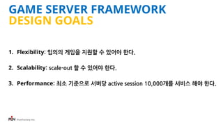 iFunFactory Inc.
GAME SERVER FRAMEWORK
DESIGN GOALS
1. Flexibility: 임의의 게임을 지원할 수 있어야 한다.
2. Scalability: scale-out 할 수 있어야 한다.
3. Performance: 최소 기준으로 서버당 active session 10,000개를 서비스 해야 한다.
 