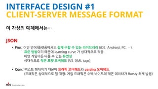 iFunFactory Inc.
INTERFACE DESIGN #1
CLIENT-SERVER MESSAGE FORMAT
이 가상의 예제에서는…
JSON
• Pros: 어떤 언어/플랫폼에서도 쉽게 구할 수 있는 라이브러리 (iOS, Android, PC, …)
표준 방법이기 때문에 learning curve 가 상대적으로 적음
어떤 게임이든 다룰 수 있는 유연성
상대적으로 적은 포맷 오버헤드 (VS. XML tags)
• Cons: 텍스트 형태이기 때문에 트래픽 오버헤드와 parsing 오버헤드.
(트래픽은 상대적으로 덜 걱정: 게임 트래픽은 수백 바이트의 적은 데이터가 Bursty 하게 발생)
 