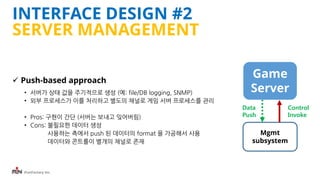 iFunFactory Inc.
INTERFACE DESIGN #2
SERVER MANAGEMENT
 Push-based approach
• 서버가 상태 값을 주기적으로 생성 (예: file/DB logging, SNMP)
• 외부 프로세스가 이를 처리하고 별도의 채널로 게임 서버 프로세스를 관리
• Pros: 구현이 간단 (서버는 보내고 잊어버림)
• Cons: 불필요한 데이터 생성
사용하는 측에서 push 된 데이터의 format 을 가공해서 사용
데이터와 콘트롤이 별개의 채널로 존재
Game
Server
Mgmt
subsystem
Data
Push
Control
Invoke
 