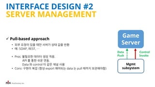 iFunFactory Inc.
INTERFACE DESIGN #2
SERVER MANAGEMENT
 Pull-based approach
• 외부 요청이 있을 때만 서버가 상태 값을 반환
• 예: SOAP, REST, …
• Pros: 불필요한 데이터 생성 적음.
API 를 통한 쉬운 연동.
Data 와 control 이 같은 채널 사용
• Cons: 구현이 복잡 (항상 export 해야되는 data 는 pull 때까지 보관해야함)
Game
Server
Mgmt
subsystem
Data
Push
Control
Invoke
 
