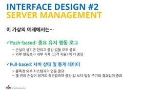 iFunFactory Inc.
INTERFACE DESIGN #2
SERVER MANAGEMENT
이 가상의 예제에서는…
Push-based: 중요 유저 행동 로그
• 손실이 생기면 안되고 중간 값들 모두 중요
• 외부 연동보다 내부 기록 (고객 지원) 이 더 중요
Pull-based: 서버 상태 및 통계 데이터
• 불특정 외부 시스템과의 연동 중요
• 몇 번의 손실이 생겨도 상관없으며 중간 값 보다 일정 주기의 결과값이 중요
 