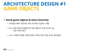 iFunFactory Inc.
ARCHITECTURE DESIGN #1
GAME OBJECTS
 Stock game objects & class hierarchy
• 프레임워크에서 제공하는 게임 오브젝트 & 클래스 계층
• Pros: 특정 목적에 부합한다면 게임 개발자의 작업 최소화 가능
성능 개선이 용이
• Cons: 다양한 게임을 지원하기에는 유연성 부족 (다중 상속이 필요해짐)
 