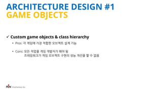 iFunFactory Inc.
ARCHITECTURE DESIGN #1
GAME OBJECTS
 Custom game objects & class hierarchy
• Pros: 각 게임에 가장 적합한 오브젝트 설계 가능
• Cons: 모든 작업을 게임 개발자가 해야 됨
프레임워크가 게임 오브젝트 구현의 성능 개선을 할 수 없음
 
