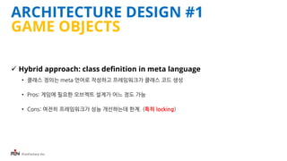 iFunFactory Inc.
ARCHITECTURE DESIGN #1
GAME OBJECTS
 Hybrid approach: class definition in meta language
• 클래스 정의는 meta 언어로 작성하고 프레임워크가 클래스 코드 생성
• Pros: 게임에 필요한 오브젝트 설계가 어느 정도 가능
• Cons: 여전히 프레임워크가 성능 개선하는데 한계. (특히 locking)
 