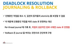 iFunFactory Inc.
DEADLOCK RESOLUTION
JOURNALING & ROLLBACK
 진행중인 작업을 취소 시, 일련의 동작들의 atomicity 를 보장할 수 없음
 이 때문에 진행중인 작업을 바로 state 로 반영하는 대신
Per-thread journal 에 기록 후, 작업의 성공적인 완료 시에만 state 로 반영함
 Rollback 은 journal 을 버리는 것만으로 간단하게 구현
 