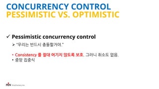 iFunFactory Inc.
CONCURRENCY CONTROL
PESSIMISTIC VS. OPTIMISTIC
 Pessimistic concurrency control
 “우리는 반드시 충돌할거야.”
• Consistency 를 절대 어기지 않도록 보호. 그러니 취소도 없음.
• 중앙 집중식
 