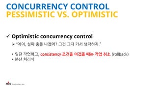 iFunFactory Inc.
CONCURRENCY CONTROL
PESSIMISTIC VS. OPTIMISTIC
 Optimistic concurrency control
 “에이, 설마 충돌 나겠어? 그건 그때 가서 생각하자.”
• 일단 작업하고, consistency 조건을 어겼을 때는 작업 취소 (rollback)
• 분산 처리식
 