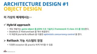 iFunFactory Inc.
ARCHITECTURE DESIGN #1
OBJECT DESIGN
이 가상의 예제에서는…
 Hybrid approach
• 게임 개발자는 game object 를 JSON 으로 기술하고 framework 이 class 코드를 생성한다.
• Deadlock 은 Hold-and-wait 을 깨서 해결한다.
• 이 때문에 journal & rollback 을 이용한 optimistic concurrency control 을 한다.
 Rollback 가능 시스템의 장점
• 다양한 exception 을 graceful 하게 처리할 수 있음
 