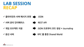 iFunFactory Inc.
LAB SESSION
RECAP
 클라이언트-서버 메시지 포맷 JSON
 서버 관리 인터페이스 REST API
 게임 오브젝트 지원 JSON 으로부터 코드 생성 + Journaling
 분산 서버 RPC 를 통한 Shared World
 
