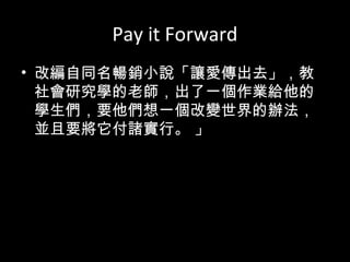 Pay it Forward
• 改編自同名暢銷小說「讓愛傳出去」，教
社會研究學的老師，出了一個作業給他的
學生們，要他們想一個改變世界的辦法，
並且要將它付諸實行。 」
 