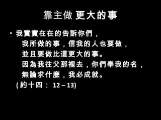 靠主做 更大的事
• 我實實在在的告訴你們，
我所做的事，信我的人也要做，
並且要做比這更大的事。
因為我往父那裡去，你們奉我的名，
無論求什麼，我必成就。
( 約十四： 12 – 13)
 