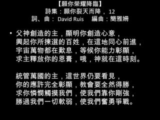 【願你榮耀降臨】
詩集：願你裂天而降， 12
詞、曲： David Ruis 　編曲：簡雅姍
• 父神創造的主，顯明你創造心意，
興起你所揀選的百姓，在這地同心前進，
宇宙萬物都在歎息，等候你能力彰顯，
求主釋放你的恩膏，哦，神就在這時刻。
統管萬國的主，這世界仍要看見，
你的應許完全彰顯，教會要全然得勝，
求你憐憫觸摸我們，使我們靠你剛強，
勝過我們一切軟弱，使我們奮勇爭戰。
 
