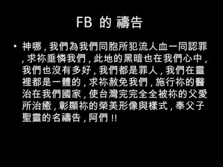 FB 的 禱告
• 神哪 , 我們為我們同胞所犯流人血一同認罪
, 求祢垂憐我們 , 此地的黑暗也在我們心中 ,
我們也沒有多好 , 我們都是罪人 , 我們在靈
裡都是一體的 , 求祢赦免我們 , 施行祢的醫
治在我們國家 , 使台灣完完全全被祢的父愛
所治癒 , 彰顯祢的榮美形像與樣式 , 奉父子
聖靈的名禱告 , 阿們 !!
 