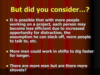 But did you consider…?
 It is possible that with more people
working on a project, each person may
become less efficient due to increased
opportunity for distraction, the
assumption he can slack off, more people
to talk to, etc.
 More men could work in shifts to dig faster
for longer.
 There are more men but are there more
shovels?
 